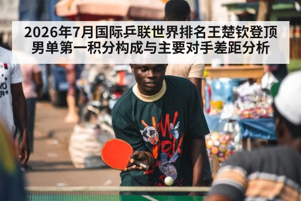2026年7月国际乒联世界排名王楚钦登顶男单第一积分构成与主要对手差距分析